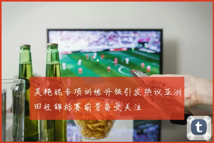 吴艳妮专项训练升级引发热议亚洲田径锦标赛前景备受关注